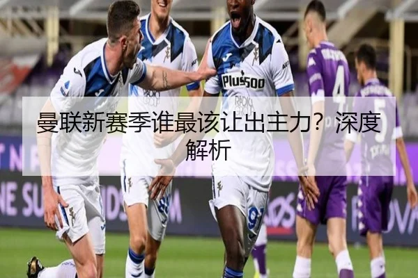 曼联新赛季谁最该让出主力？深度解析