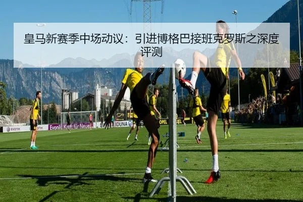 皇马新赛季中场动议：引进博格巴接班克罗斯之深度评测